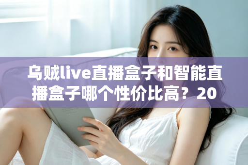 乌贼live直播盒子和智能直播盒子哪个性价比高?2024年直播盒子选购全攻略深度解析 乌贼live直播盒子和智能直播盒子哪个性价比高?2024年直播盒子选购全攻略深度解析