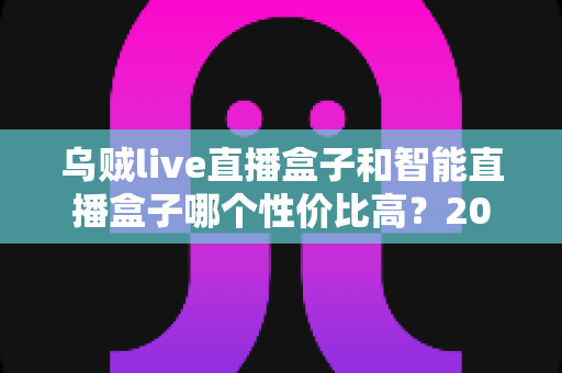 乌贼live直播盒子和智能直播盒子哪个性价比高?2024年直播盒子选购全攻略深度解析 乌贼live直播盒子和智能直播盒子哪个性价比高?2024年直播盒子选购全攻略深度解析