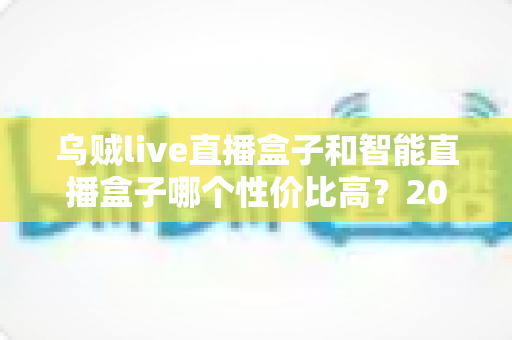 乌贼live直播盒子和智能直播盒子哪个性价比高？2024年直播盒子选购全攻略深度解析