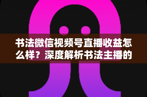书法微信视频号直播收益怎么样?深度解析书法主播的真实收入水平与变现之道 书法微信视频号直播收益怎么样?深度解析书法主播的真实收入水平与变现之道
