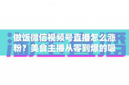 做饭微信视频号直播怎么涨粉？美食主播从零到爆的吸粉实战指南