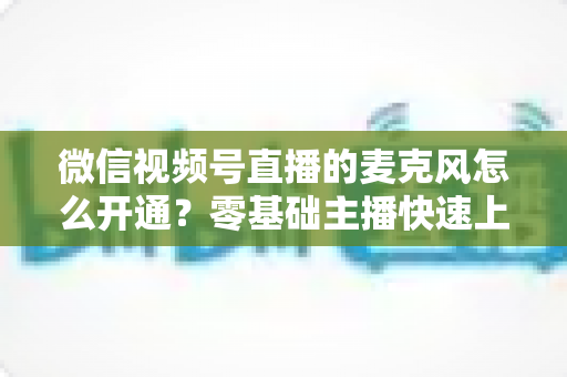 微信视频号直播的麦克风怎么开通？零基础主播快速上手指南与避坑技巧