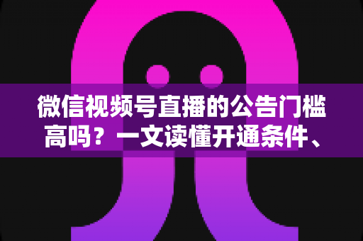 微信视频号直播的公告门槛高吗？一文读懂开通条件、避坑指南与快速开播全攻略