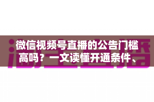 微信视频号直播的公告门槛高吗？一文读懂开通条件、避坑指南与快速开播全攻略