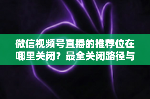 微信视频号直播的推荐位在哪里关闭?最全关闭路径与实操指南一文讲清 微信视频号直播的推荐位在哪里关闭?最全关闭路径与实操指南一文讲清
