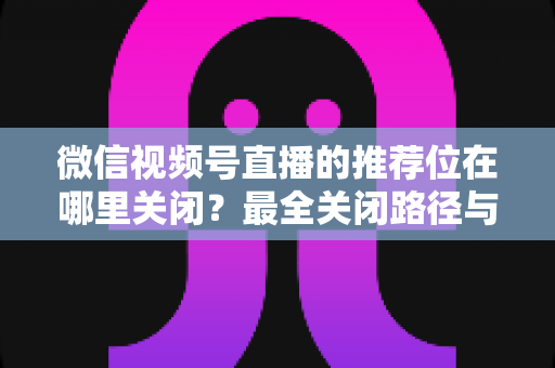 微信视频号直播的推荐位在哪里关闭?最全关闭路径与实操指南一文讲清 微信视频号直播的推荐位在哪里关闭?最全关闭路径与实操指南一文讲清