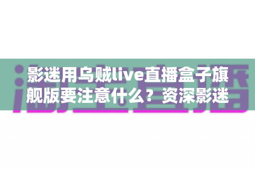 影迷用乌贼live直播盒子旗舰版要注意什么？资深影迷亲测的选购与使用全流程避坑指南