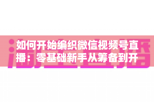 如何开始编织微信视频号直播:零基础新手从筹备到开播的完整实战指南 如何开始编织微信视频号直播:零基础新手从筹备到开播的完整实战指南