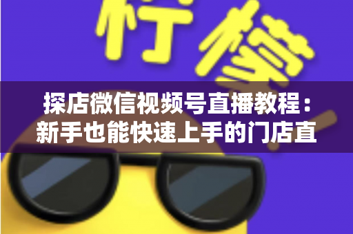 探店微信视频号直播教程：新手也能快速上手的门店直播引流实战指南