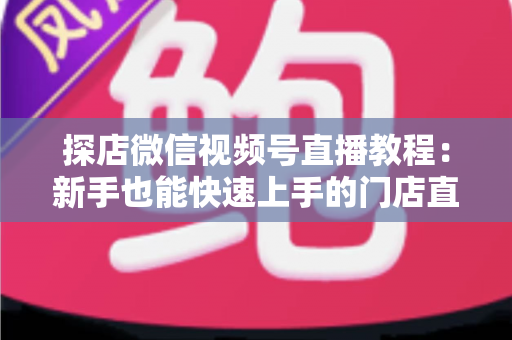 探店微信视频号直播教程：新手也能快速上手的门店直播引流实战指南