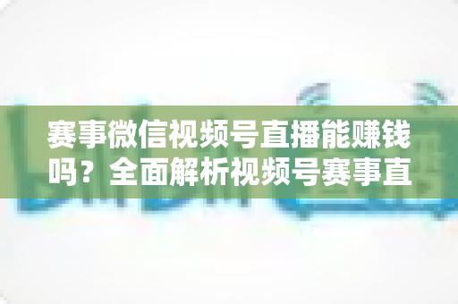赛事微信视频号直播能赚钱吗?全面解析视频号赛事直播的变现方式与赚钱前景 赛事微信视频号直播能赚钱吗?全面解析视频号赛事直播的变现方式与赚钱前景