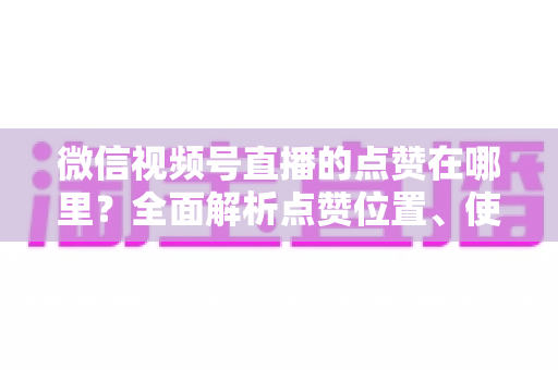 微信视频号直播的点赞在哪里?全面解析点赞位置、使用方法与运营技巧(2025最新指南) 微信视频号直播的点赞在哪里?全面解析点赞位置、使用方法与运营技巧(2025最新指南)