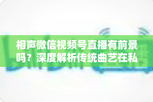 相声微信视频号直播有前景吗？深度解析传统曲艺在私域流量时代的新机遇