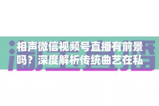 相声微信视频号直播有前景吗？深度解析传统曲艺在私域流量时代的新机遇