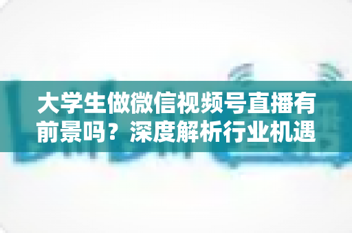 大学生做微信视频号直播有前景吗?深度解析行业机遇、现实挑战与从零起步全攻略 大学生做微信视频号直播有前景吗?深度解析行业机遇、现实挑战与从零起步全攻略