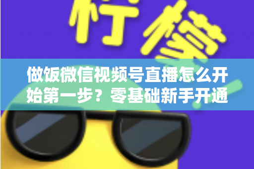 做饭微信视频号直播怎么开始第一步？零基础新手开通美食直播全流程指南