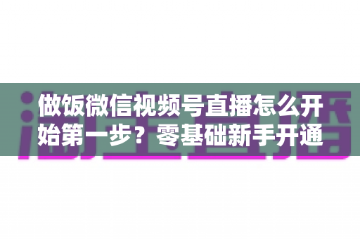 做饭微信视频号直播怎么开始第一步？零基础新手开通美食直播全流程指南