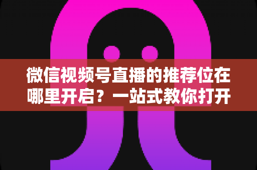 微信视频号直播的推荐位在哪里开启？一站式教你打开自然流量入口