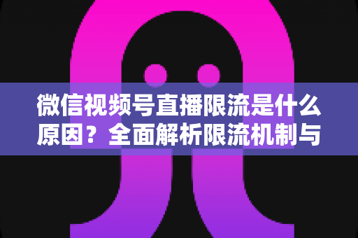 微信视频号直播限流是什么原因？全面解析限流机制与实用解决方案