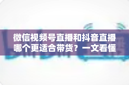 微信视频号直播和抖音直播哪个更适合带货？一文看懂两大平台带货差异与选型策略