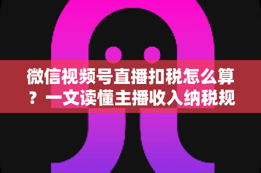 微信视频号直播扣税怎么算？一文读懂主播收入纳税规则与合规操作指南