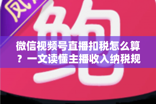 微信视频号直播扣税怎么算？一文读懂主播收入纳税规则与合规操作指南
