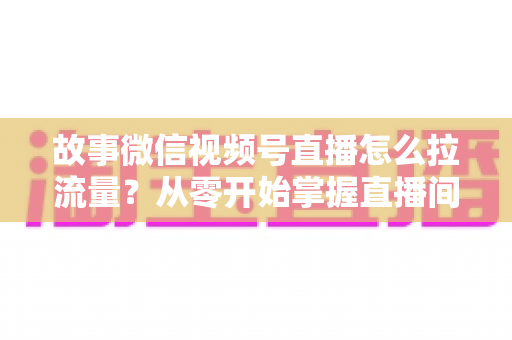 故事微信视频号直播怎么拉流量？从零开始掌握直播间流量增长的实战全攻略