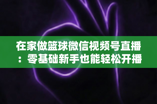 在家做篮球微信视频号直播:零基础新手也能轻松开播的实战指南 在家做篮球微信视频号直播:零基础新手也能轻松开播的实战指南
