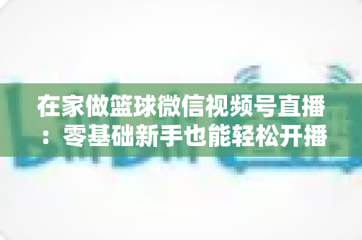 在家做篮球微信视频号直播:零基础新手也能轻松开播的实战指南 在家做篮球微信视频号直播:零基础新手也能轻松开播的实战指南