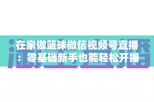在家做篮球微信视频号直播:零基础新手也能轻松开播的实战指南 在家做篮球微信视频号直播:零基础新手也能轻松开播的实战指南
