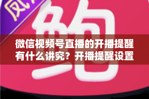 微信视频号直播的开播提醒有什么讲究？开播提醒设置技巧与直播间流量增长全解析