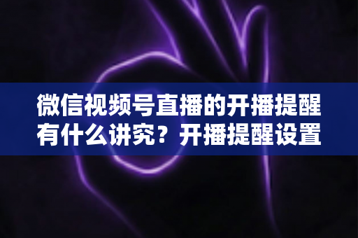 微信视频号直播的开播提醒有什么讲究？开播提醒设置技巧与直播间流量增长全解析