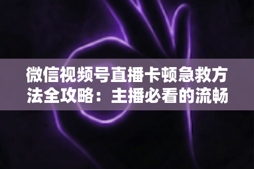 微信视频号直播卡顿急救方法全攻略：主播必看的流畅直播解决方案