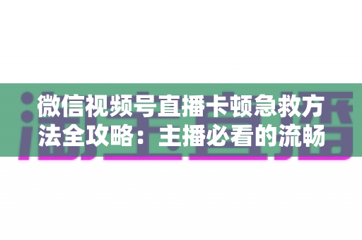 微信视频号直播卡顿急救方法全攻略：主播必看的流畅直播解决方案