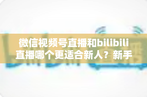 微信视频号直播和bilibili直播哪个更适合新人?新手主播平台选择深度解析 微信视频号直播和bilibili直播哪个更适合新人?新手主播平台选择深度解析