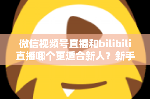 微信视频号直播和bilibili直播哪个更适合新人?新手主播平台选择深度解析 微信视频号直播和bilibili直播哪个更适合新人?新手主播平台选择深度解析