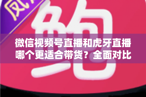 微信视频号直播和虎牙直播哪个更适合带货？全面对比分析与选型指南