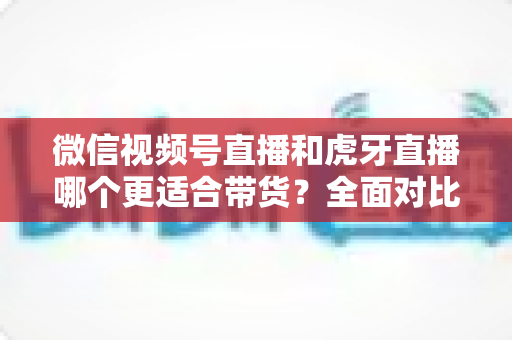 微信视频号直播和虎牙直播哪个更适合带货？全面对比分析与选型指南
