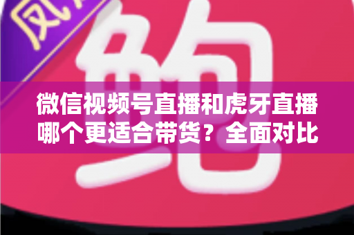 微信视频号直播和虎牙直播哪个更适合带货？全面对比分析与选型指南