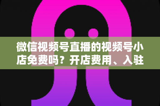 微信视频号直播的视频号小店免费吗？开店费用、入驻条件与运营成本全解析