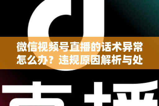 微信视频号直播的话术异常怎么办?违规原因解析与处理预防全指南 微信视频号直播的话术异常怎么办?违规原因解析与处理预防全指南