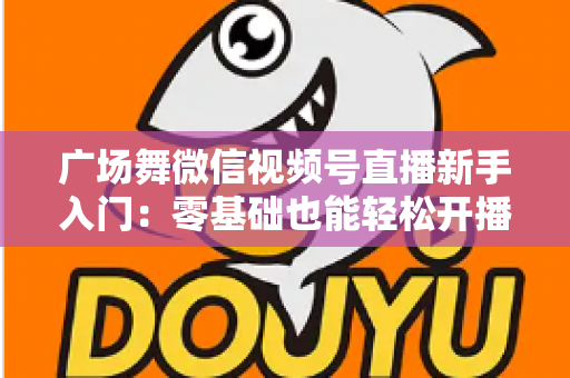 广场舞微信视频号直播新手入门：零基础也能轻松开播的完整指南