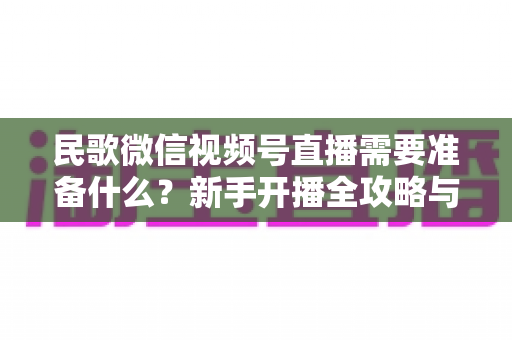 民歌微信视频号直播需要准备什么？新手开播全攻略与必备清单