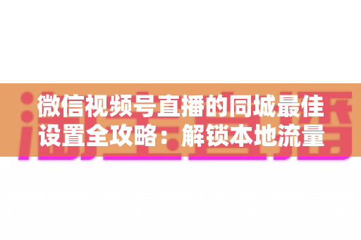 微信视频号直播的同城最佳设置全攻略：解锁本地流量密码，精准触达身边观众