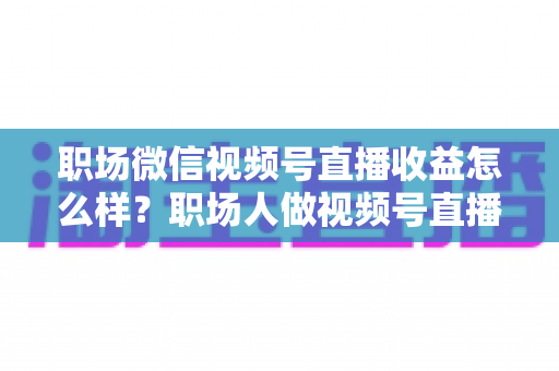 职场微信视频号直播收益怎么样?职场人做视频号直播的真实收入、变现方式与实操建议全解析 职场微信视频号直播收益怎么样?职场人做视频号直播的真实收入、变现方式与实操建议全解析