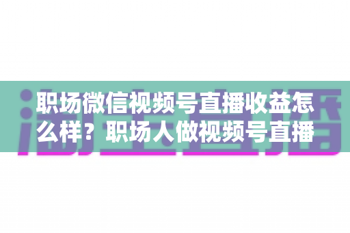 职场微信视频号直播收益怎么样？职场人做视频号直播的真实收入、变现方式与实操建议全解析