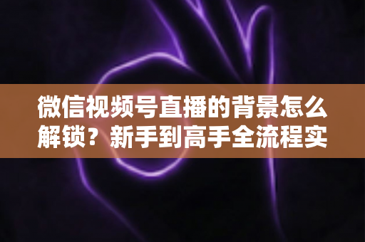 微信视频号直播的背景怎么解锁?新手到高手全流程实操指南 微信视频号直播的背景怎么解锁?新手到高手全流程实操指南