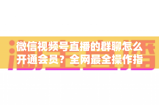微信视频号直播的群聊怎么开通会员?全网最全操作指南与运营攻略 微信视频号直播的群聊怎么开通会员?全网最全操作指南与运营攻略