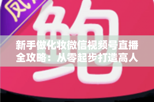 新手做化妆微信视频号直播全攻略:从零起步打造高人气美妆直播间的实用指南 新手做化妆微信视频号直播全攻略:从零起步打造高人气美妆直播间的实用指南