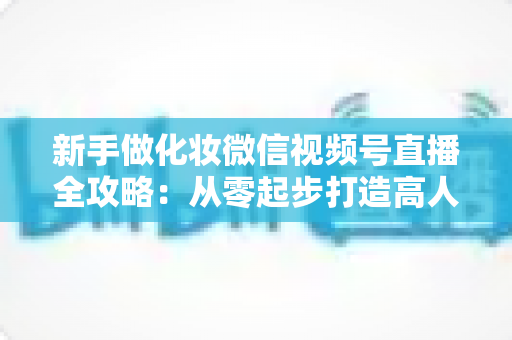 新手做化妆微信视频号直播全攻略:从零起步打造高人气美妆直播间的实用指南 新手做化妆微信视频号直播全攻略:从零起步打造高人气美妆直播间的实用指南